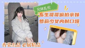 兄妹乱伦！畜生哥哥偷拍亲妹，萝莉少女内射口爆！